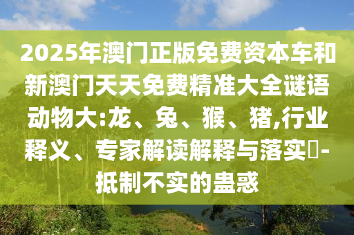 2025年澳門正版免費(fèi)資本車和新澳門天天免費(fèi)精準(zhǔn)大全謎語動(dòng)物大:龍、兔、猴、豬,行業(yè)釋義、專家解讀解釋與落實(shí)?-抵制不實(shí)的蠱惑