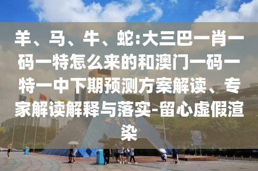 羊、馬、牛、蛇:大三巴一肖一碼一特怎么來(lái)的和澳門一碼一特一中下期預(yù)測(cè)方案解讀、專家解讀解釋與落實(shí)-留心虛假渲染