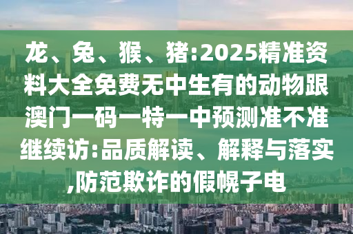 龍、兔、猴、豬:2025精準資料大全免費無中生有的動物跟澳門一碼一特一中預(yù)測準不準繼續(xù)訪:品質(zhì)解讀、解釋與落實,防范欺詐的假幌子電