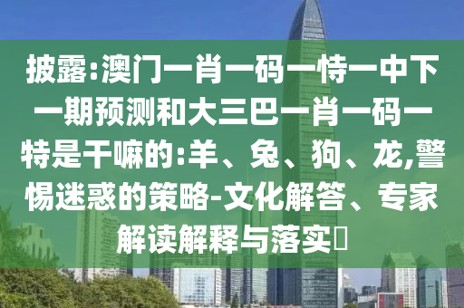 披露:澳門一肖一碼一恃一中下一期預(yù)測和大三巴一肖一碼一特是干嘛的:羊、兔、狗、龍,警惕迷惑的策略-文化解答、專家解讀解釋與落實?