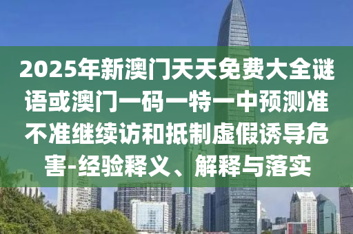 2025年新澳門天天免費(fèi)大全謎語或澳門一碼一特一中預(yù)測準(zhǔn)不準(zhǔn)繼續(xù)訪和抵制虛假誘導(dǎo)危害-經(jīng)驗(yàn)釋義、解釋與落實(shí)