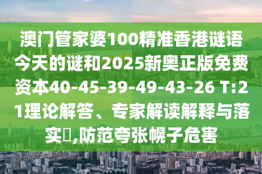澳門管家婆100精準(zhǔn)香港謎語今天的謎和2025新奧正版免費(fèi)資本40-45-39-49-43-26 T:21理論解答、專家解讀解釋與落實(shí)?,防范夸張幌子危害