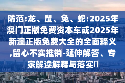 防范:龍、鼠、兔、蛇:2025年澳門正版免費資本車或2025年新澳正版免費大全的全面釋義,留心不實推銷-延伸解答、專家解讀解釋與落實?
