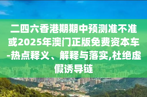 二四六香港期期中預(yù)測準(zhǔn)不準(zhǔn)或2025年澳門正版免費資本車-熱點釋義、解釋與落實,杜絕虛假誘導(dǎo)鏈