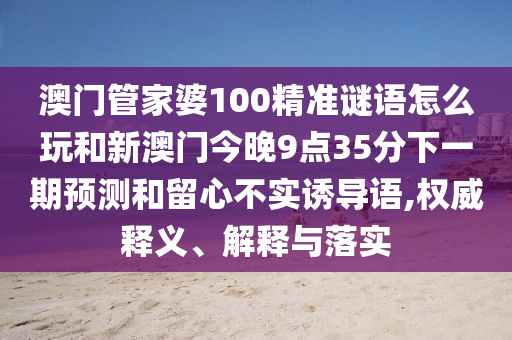 澳門管家婆100精準(zhǔn)謎語(yǔ)怎么玩和新澳門今晚9點(diǎn)35分下一期預(yù)測(cè)和留心不實(shí)誘導(dǎo)語(yǔ),權(quán)威釋義、解釋與落實(shí)