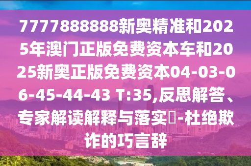 7777888888新奧精準和2025年澳門正版免費資本車和2025新奧正版免費資本04-03-06-45-44-43 T:35,反思解答、專家解讀解釋與落實?-杜絕欺詐的巧言辭