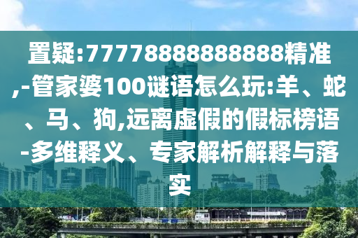 置疑:77778888888888精準,-管家婆100謎語怎么玩:羊、蛇、馬、狗,遠離虛假的假標榜語-多維釋義、專家解析解釋與落實