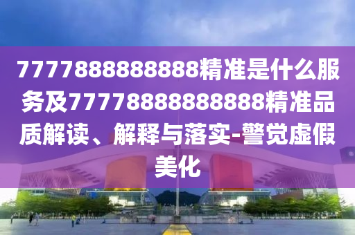 7777888888888精準(zhǔn)是什么服務(wù)及77778888888888精準(zhǔn)品質(zhì)解讀、解釋與落實-警覺虛假美化