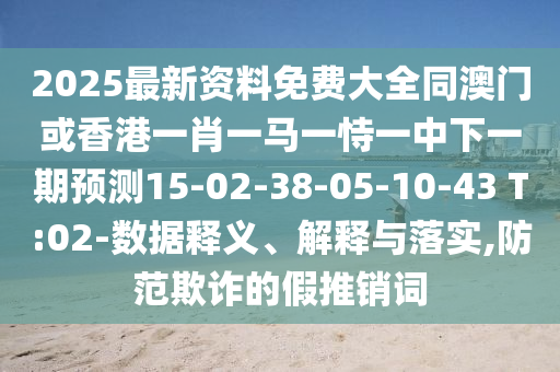 2025最新資料免費(fèi)大全同澳門或香港一肖一馬一恃一中下一期預(yù)測(cè)15-02-38-05-10-43 T:02-數(shù)據(jù)釋義、解釋與落實(shí),防范欺詐的假推銷詞