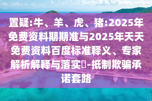 置疑:牛、羊、虎、豬:2025年免費(fèi)資料期期準(zhǔn)與2025年天天免費(fèi)資料百度標(biāo)準(zhǔn)釋義、專家解析解釋與落實(shí)?-抵制欺騙承諾套路