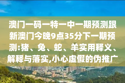 澳門一碼一特一中一期預測跟新澳門今晚9點35分下一期預測:豬、兔、蛇、羊實用釋義、解釋與落實,小心虛假的偽推廣