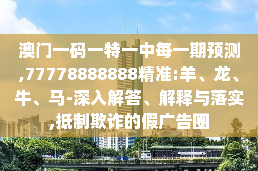 澳門一碼一特一中每一期預(yù)測(cè),77778888888精準(zhǔn):羊、龍、牛、馬-深入解答、解釋與落實(shí),抵制欺詐的假?gòu)V告圈