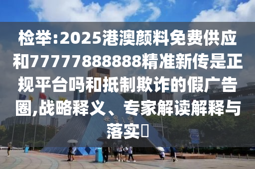 檢舉:2025港澳顏料免費(fèi)供應(yīng)和77777888888精準(zhǔn)新傳是正規(guī)平臺嗎和抵制欺詐的假廣告圈,戰(zhàn)略釋義、專家解讀解釋與落實(shí)?