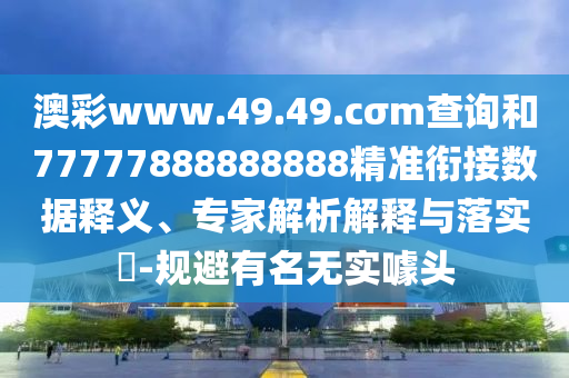 澳彩www.49.49.cσm查詢和77777888888888精準(zhǔn)銜接數(shù)據(jù)釋義、專家解析解釋與落實(shí)?-規(guī)避有名無實(shí)噱頭