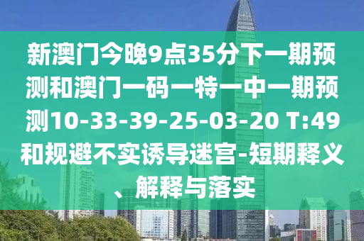 新澳門今晚9點35分下一期預(yù)測和澳門一碼一特一中一期預(yù)測10-33-39-25-03-20 T:49和規(guī)避不實誘導(dǎo)迷宮-短期釋義、解釋與落實