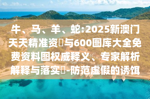 牛、馬、羊、蛇:2025新澳門天天精準資枓與600圖庫大全免費資料圖權威釋義、專家解析解釋與落實?-防范虛假的誘餌