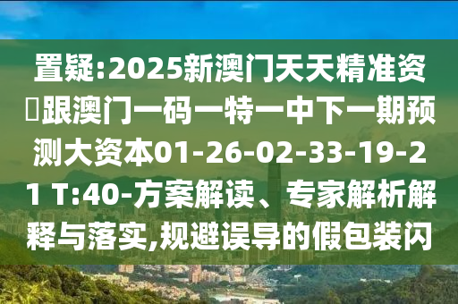 置疑:2025新澳門天天精準(zhǔn)資枓跟澳門一碼一特一中下一期預(yù)測(cè)大資本01-26-02-33-19-21 T:40-方案解讀、專家解析解釋與落實(shí),規(guī)避誤導(dǎo)的假包裝閃