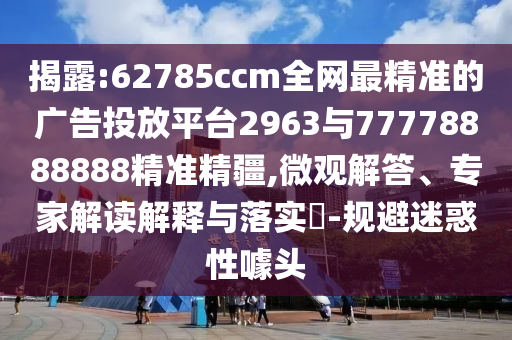 揭露:62785ccm全網(wǎng)最精準(zhǔn)的廣告投放平臺(tái)2963與77778888888精準(zhǔn)精疆,微觀(guān)解答、專(zhuān)家解讀解釋與落實(shí)?-規(guī)避迷惑性噱頭