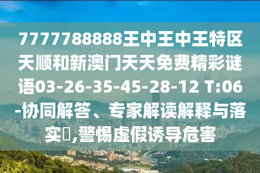 7777788888王中王中王特區(qū)天順和新澳門天天免費精彩謎語03-26-35-45-28-12 T:06-協(xié)同解答、專家解讀解釋與落實?,警惕虛假誘導危害