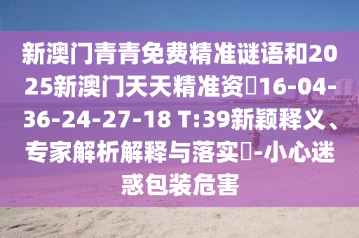 新澳門(mén)青青免費(fèi)精準(zhǔn)謎語(yǔ)和2025新澳門(mén)天天精準(zhǔn)資枓16-04-36-24-27-18 T:39新穎釋義、專(zhuān)家解析解釋與落實(shí)?-小心迷惑包裝危害