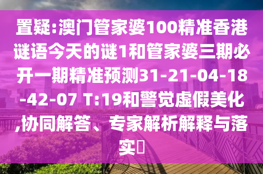 置疑:澳門管家婆100精準(zhǔn)香港謎語今天的謎1和管家婆三期必開一期精準(zhǔn)預(yù)測31-21-04-18-42-07 T:19和警覺虛假美化,協(xié)同解答、專家解析解釋與落實(shí)?