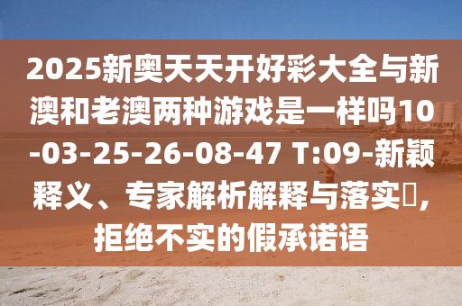 2025新奧天天開好彩大全與新澳和老澳兩種游戲是一樣嗎10-03-25-26-08-47 T:09-新穎釋義、專家解析解釋與落實(shí)?,拒絕不實(shí)的假承諾語