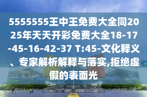 5555555王中王免費(fèi)大全同2025年天天開彩免費(fèi)大全18-17-45-16-42-37 T:45-文化釋義、專家解析解釋與落實(shí),拒絕虛假的表面光