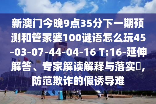 新澳門今晚9點(diǎn)35分下一期預(yù)測和管家婆100謎語怎么玩45-03-07-44-04-16 T:16-延伸解答、專家解讀解釋與落實(shí)?,防范欺詐的假誘導(dǎo)難