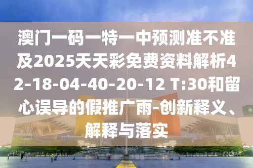澳門一碼一特一中預測準不準及2025天天彩免費資料解析42-18-04-40-20-12 T:30和留心誤導的假推廣雨-創(chuàng)新釋義、解釋與落實