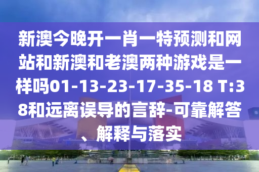 新澳今晚開(kāi)一肖一特預(yù)測(cè)和網(wǎng)站和新澳和老澳兩種游戲是一樣嗎01-13-23-17-35-18 T:38和遠(yuǎn)離誤導(dǎo)的言辭-可靠解答、解釋與落實(shí)