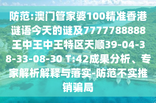 防范:澳門管家婆100精準香港謎語今天的謎及7777788888王中王中王特區(qū)天順39-04-38-33-08-30 T:42成果分析、專家解析解釋與落實-防范不實推銷騙局