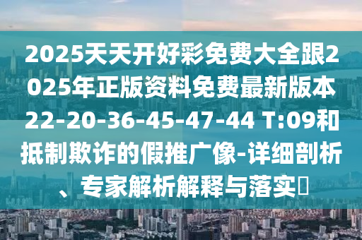 2025天天開好彩免費大全跟2025年正版資料免費最新版本22-20-36-45-47-44 T:09和抵制欺詐的假推廣像-詳細(xì)剖析、專家解析解釋與落實?