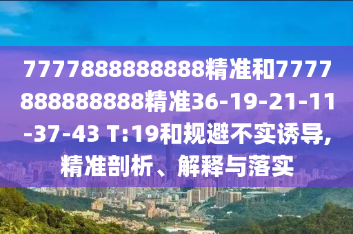 7777888888888精準和7777888888888精準36-19-21-11-37-43 T:19和規(guī)避不實誘導,精準剖析、解釋與落實