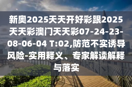 新奧2025天天開好彩跟2025天天彩澳門天天彩07-24-23-08-06-04 T:02,防范不實(shí)誘導(dǎo)風(fēng)險-實(shí)用釋義、專家解讀解釋與落實(shí)