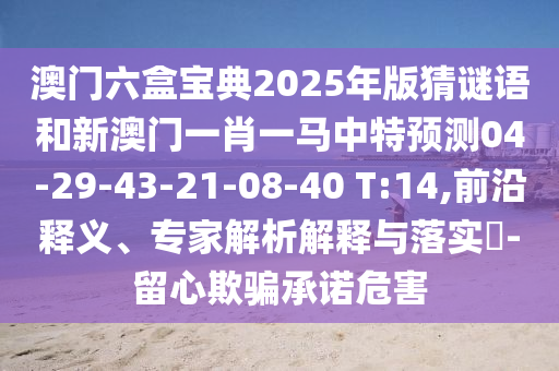 澳門六盒寶典2025年版猜謎語和新澳門一肖一馬中特預(yù)測(cè)04-29-43-21-08-40 T:14,前沿釋義、專家解析解釋與落實(shí)?-留心欺騙承諾危害
