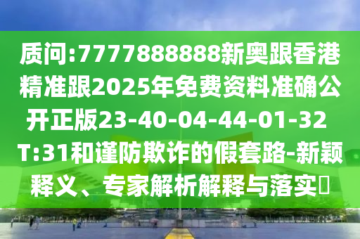 質(zhì)問:7777888888新奧跟香港精準跟2025年免費資料準確公開正版23-40-04-44-01-32 T:31和謹防欺詐的假套路-新穎釋義、專家解析解釋與落實?