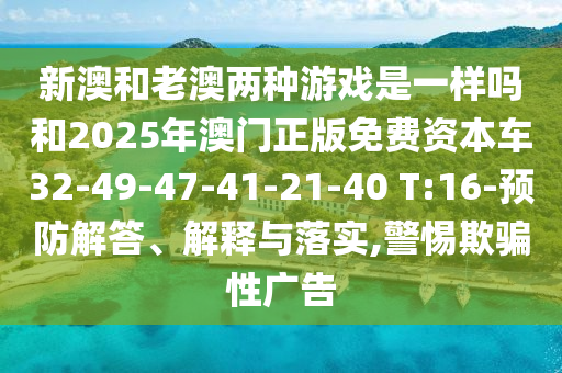 新澳和老澳兩種游戲是一樣嗎和2025年澳門正版免費(fèi)資本車32-49-47-41-21-40 T:16-預(yù)防解答、解釋與落實(shí),警惕欺騙性廣告