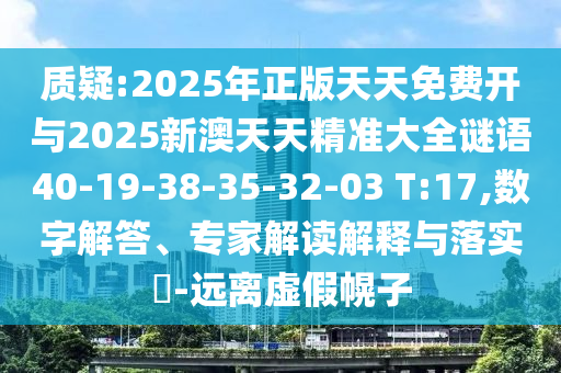 質(zhì)疑:2025年正版天天免費(fèi)開(kāi)與2025新澳天天精準(zhǔn)大全謎語(yǔ)40-19-38-35-32-03 T:17,數(shù)字解答、專家解讀解釋與落實(shí)?-遠(yuǎn)離虛假幌子