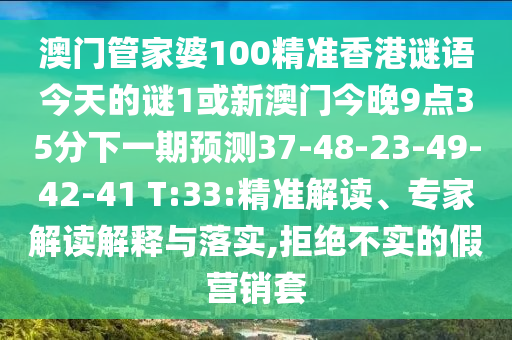澳門管家婆100精準(zhǔn)香港謎語今天的謎1或新澳門今晚9點(diǎn)35分下一期預(yù)測37-48-23-49-42-41 T:33:精準(zhǔn)解讀、專家解讀解釋與落實(shí),拒絕不實(shí)的假營銷套