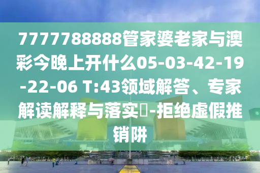 7777788888管家婆老家與澳彩今晚上開什么05-03-42-19-22-06 T:43領(lǐng)域解答、專家解讀解釋與落實?-拒絕虛假推銷阱