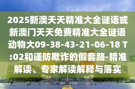 2025新澳天天精準(zhǔn)大全謎語或新澳門天天免費(fèi)精準(zhǔn)大全謎語動(dòng)物大09-38-43-21-06-18 T:02和謹(jǐn)防欺詐的假套路-精準(zhǔn)解讀、專家解讀解釋與落實(shí)