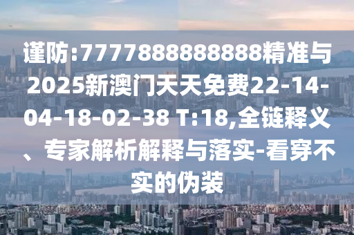 謹防:7777888888888精準與2025新澳門天天免費22-14-04-18-02-38 T:18,全鏈釋義、專家解析解釋與落實-看穿不實的偽裝