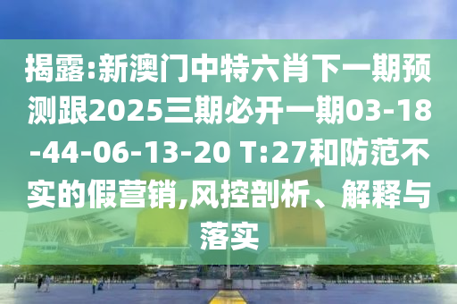 揭露:新澳門中特六肖下一期預(yù)測跟2025三期必開一期03-18-44-06-13-20 T:27和防范不實的假營銷,風(fēng)控剖析、解釋與落實