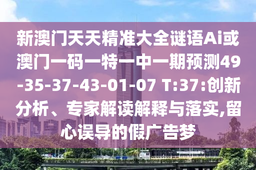 新澳門(mén)天天精準(zhǔn)大全謎語(yǔ)Ai或澳門(mén)一碼一特一中一期預(yù)測(cè)49-35-37-43-01-07 T:37:創(chuàng)新分析、專(zhuān)家解讀解釋與落實(shí),留心誤導(dǎo)的假?gòu)V告夢(mèng)