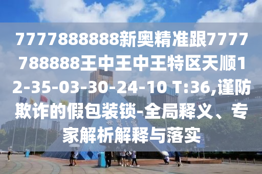 7777888888新奧精準(zhǔn)跟7777788888王中王中王特區(qū)天順12-35-03-30-24-10 T:36,謹(jǐn)防欺詐的假包裝鎖-全局釋義、專(zhuān)家解析解釋與落實(shí)