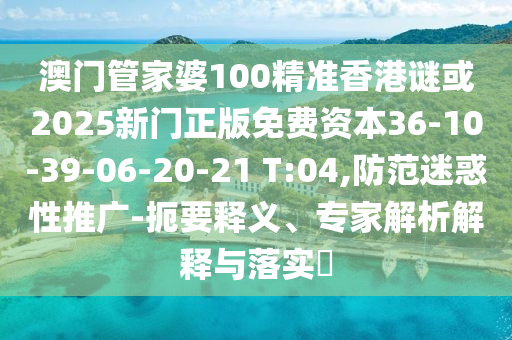 澳門管家婆100精準(zhǔn)香港謎或2025新門正版免費(fèi)資本36-10-39-06-20-21 T:04,防范迷惑性推廣-扼要釋義、專家解析解釋與落實(shí)?