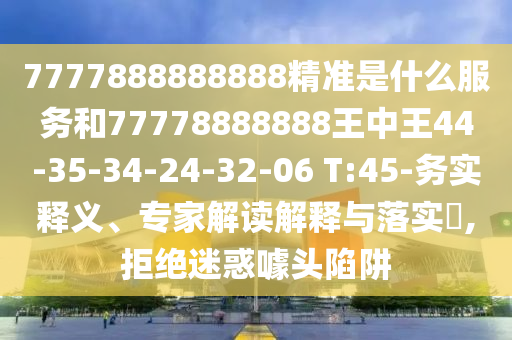 7777888888888精準(zhǔn)是什么服務(wù)和77778888888王中王44-35-34-24-32-06 T:45-務(wù)實(shí)釋義、專家解讀解釋與落實(shí)?,拒絕迷惑噱頭陷阱