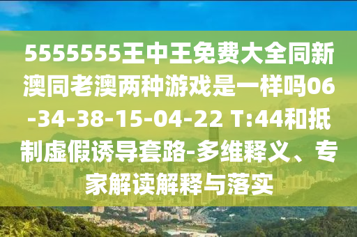 5555555王中王免費大全同新澳同老澳兩種游戲是一樣嗎06-34-38-15-04-22 T:44和抵制虛假誘導(dǎo)套路-多維釋義、專家解讀解釋與落實