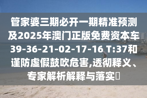 管家婆三期必開一期精準預測及2025年澳門正版免費資本車39-36-21-02-17-16 T:37和謹防虛假鼓吹危害,透徹釋義、專家解析解釋與落實?