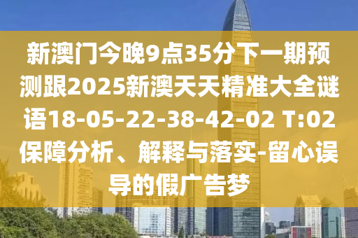 新澳門今晚9點35分下一期預測跟2025新澳天天精準大全謎語18-05-22-38-42-02 T:02保障分析、解釋與落實-留心誤導的假廣告夢